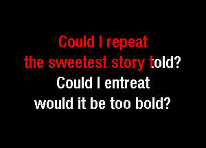 Could I repeat
the sweetest story told?

Could I entreat
would it be too bold?