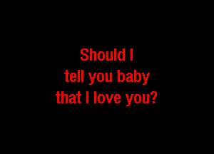 Should I

tell you baby
that I love you?