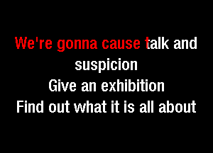 We're gonna cause talk and
suspicion

Give an exhibition
Find out what it is all about