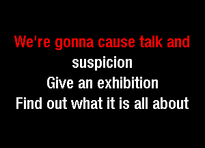 We're gonna cause talk and
suspicion

Give an exhibition
Find out what it is all about