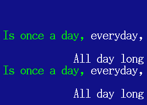 Is once a day, everyday,

All day long
Is once a day, everyday,

All day long