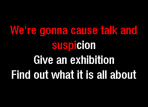 We're gonna cause talk and
suspicion

Give an exhibition
Find out what it is all about