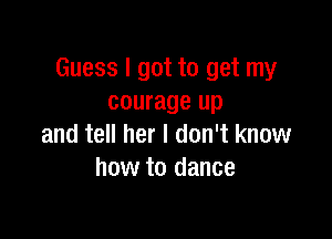 Guess I got to get my
courage up

and tell her I don't know
how to dance