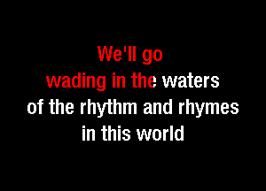 We'll go
wading in the waters

of the rhythm and rhymes
in this world
