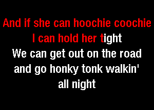 And if she can hoochie coochie
I can hold her tight
We can get out on the road
and go honky tonk walkin'
all night