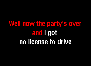 Well now the party's over

and I got
no license to drive