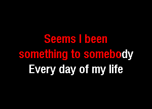 Seems I been

something to somebody
Every day of my life