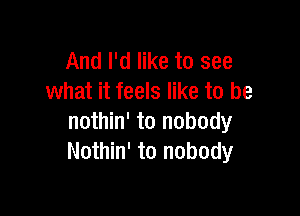 And I'd like to see
what it feels like to be

nothin' to nobody
Nothin' to nobody