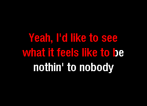 Yeah, I'd like to see

what it feels like to be
nothin' to nobody