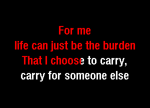 For me
life can just be the burden

That I choose to carry,
carry for someone else