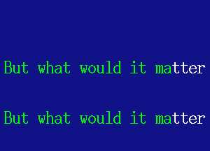 But what would it matter

But what would it matter