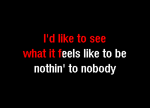 I'd like to see

what it feels like to be
nothin' to nobody