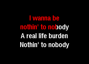 I wanna be
nothin' to nobody

A real life burden
Nothin' to nobody