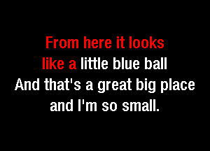 From here it looks
like a little blue ball

And that's a great big place
and I'm so small.