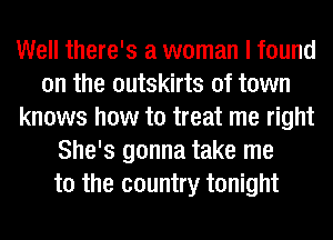 Well there's a woman I found
on the outskirts of town
knows how to treat me right
She's gonna take me
to the country tonight