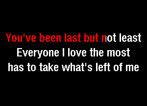 You've been last but not least
Everyone I love the most
has to take what's left of me