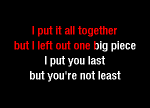 I put it all together
but I left out one big piece

I put you last
but you're not least