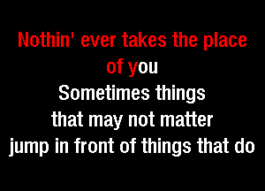 Nothin' ever takes the place
ofyou
Sometimes things
that may not matter
jump in front of things that do