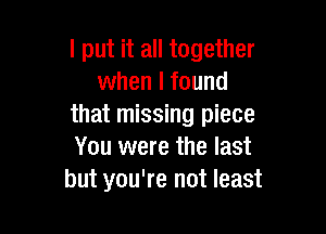 I put it all together
when I found
that missing piece

You were the last
but you're not least