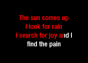 The sun comes up
I look for rain

I search for joy and I
find the pain