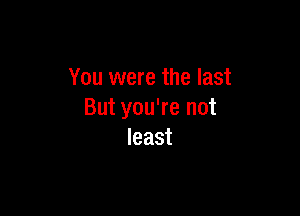 You were the last

But you're not
least