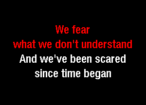 We fear
what we don't understand

And we've been scared
since time began