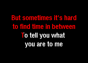 But sometimes it's hard
to find time in between

To tell you what
you are to me