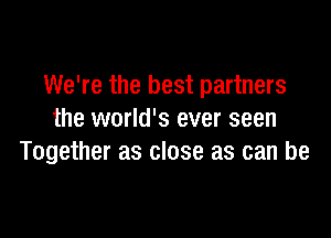 We're the best partners

the world's ever seen
Together as close as can be