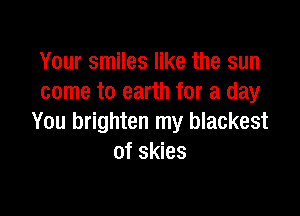 Your smiles like the sun
come to earth for a day

You brighten my blackest
of skies