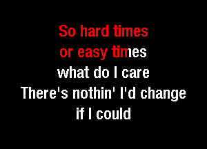 So hard times
or easy times
what do I care

There's nothin' I'd change
if I could