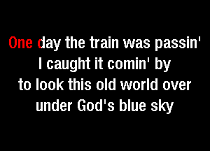 One day the train was passin'
I caught it comin' by
to look this old world over
under God's blue sky