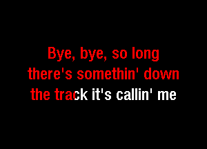 Bye, bye, so long

there's somethin' down
the track it's callin' me