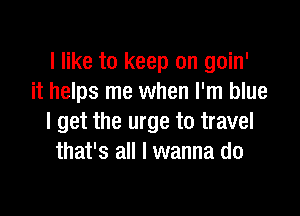 I like to keep on goin'
it helps me when I'm blue

I get the urge to travel
that's all I wanna do