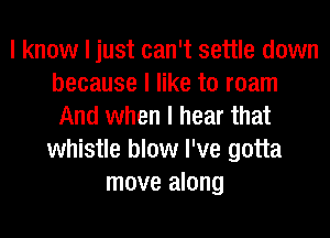 I know I just can't settle down
because I like to roam
And when I hear that
whistle blow I've gotta
move along