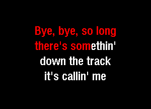 Bye, bye, so long
there's somethin'

down the track
it's callin' me