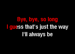 Bye, bye, so long

I guess that's just the way
I'll always be