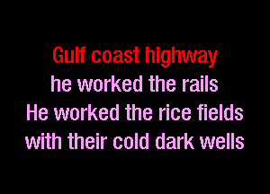 Gulf coast highway
he worked the rails

He worked the rice fields
with their cold dark wells