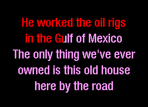 He worked the oil rigs
in the Gulf of Mexico
The only thing we've ever
owned is this old house
here by the road