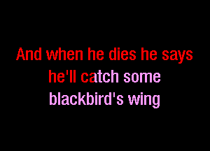 And when he dies he says

he'll catch some
blackbird's wing