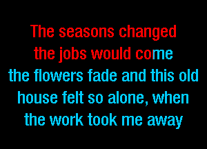 The seasons changed
the jobs would come
the flowers fade and this old
house felt so alone, when
the work took me away