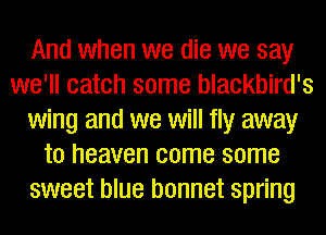 And when we die we say
we'll catch some blackbird's
wing and we will fly away
to heaven come some
sweet blue bonnet spring