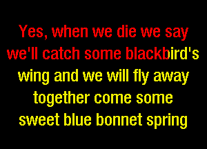 Yes, when we die we say
we'll catch some blackbird's
wing and we will fly away
together come some
sweet blue bonnet spring