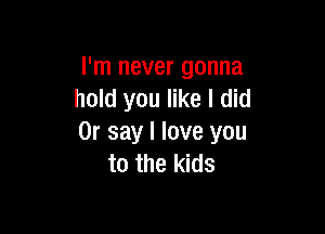 I'm never gonna
hold you like I did

0r say I love you
to the kids