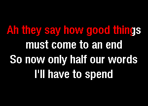 Ah they say how good things
must come to an end

So now only half our words
I'll have to spend