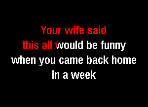 Your wife said
this all would be funny

when you came back home
in a week