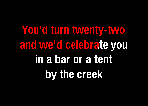 You'd turn twenty-two
and we'd celebrate you

in a bar or a tent
by the creek