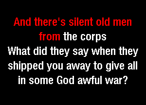 And there's silent old men
from the corps
What did they say when they
shipped you away to give all
in some God awful war?