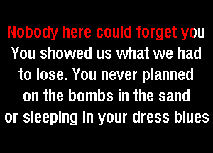 Nobody here could forget you
You showed us what we had
to lose. You never planned
on the bombs in the sand
or sleeping in your dress blues