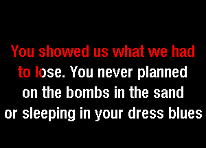 You showed us what we had
to lose. You never planned
on the bombs in the sand
or sleeping in your dress blues