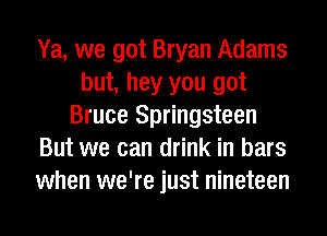 Ya, we got Bryan Adams
but, hey you got
Bruce Springsteen
But we can drink in bars
when we're just nineteen